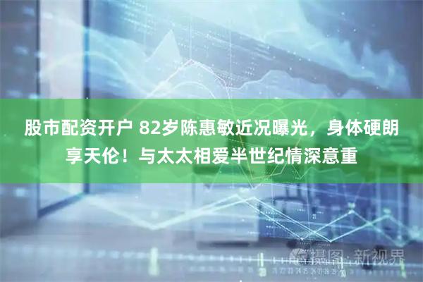 股市配资开户 82岁陈惠敏近况曝光，身体硬朗享天伦！与太太相爱半世纪情深意重