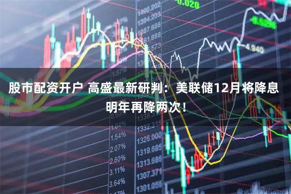 股市配资开户 高盛最新研判：美联储12月将降息 明年再降两次！