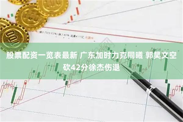 股票配资一览表最新 广东加时力克同曦 郭昊文空砍42分徐杰伤退