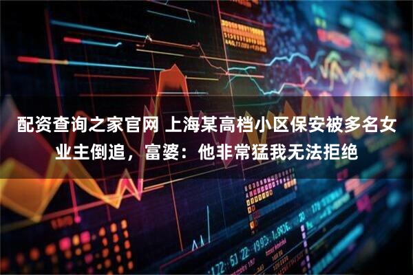 配资查询之家官网 上海某高档小区保安被多名女业主倒追，富婆：他非常猛我无法拒绝