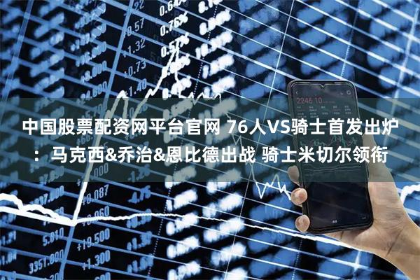 中国股票配资网平台官网 76人VS骑士首发出炉：马克西&乔治&恩比德出战 骑士米切尔领衔