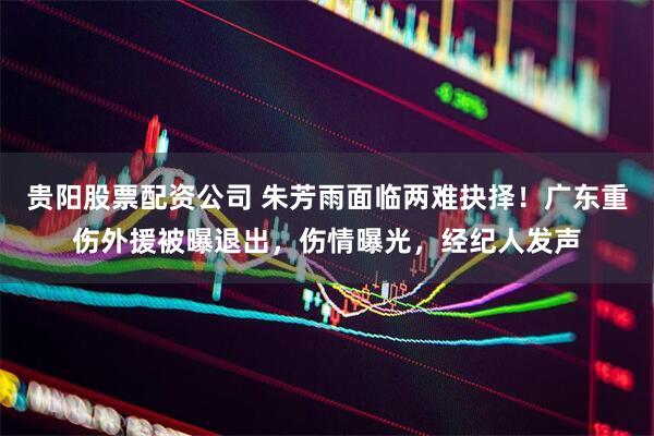 贵阳股票配资公司 朱芳雨面临两难抉择！广东重伤外援被曝退出，伤情曝光，经纪人发声