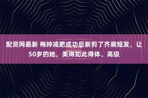 配资网最新 梅婷减肥成功后新剪了齐肩短发，让50岁的她，美得如此得体、高级