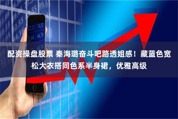 配资操盘股票 秦海璐奋斗吧路透姐感！藏蓝色宽松大衣搭同色系半身裙，优雅高级