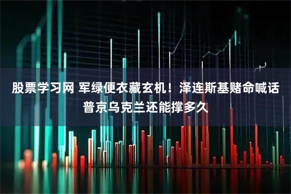 股票学习网 军绿便衣藏玄机！泽连斯基赌命喊话普京乌克兰还能撑多久