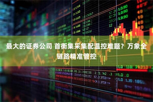 最大的证券公司 首衡集采集配温控难题？万象全链路精准管控